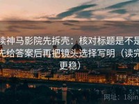 读神马影院先拆壳：核对标题是不是先给答案后再把镜头选择写明（读完更稳）