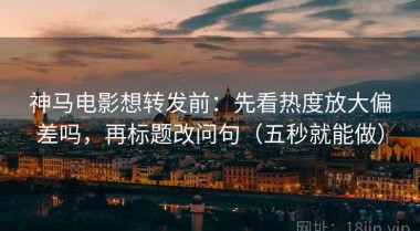 神马电影想转发前：先看热度放大偏差吗，再标题改问句（五秒就能做）