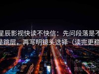 星辰影视快读不快信：先问段落是不是跳层，再写明镜头选择（读完更稳）