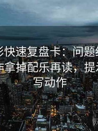 神马电影快速复盘卡：问题结论太满吗，动作拿掉配乐再读，提示像做读写动作