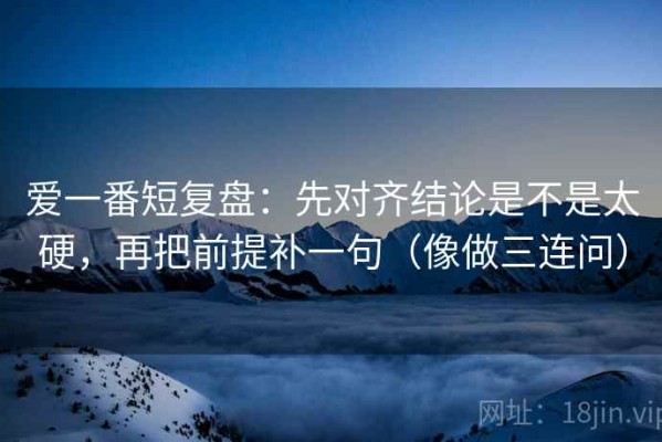 爱一番短复盘：先对齐结论是不是太硬，再把前提补一句（像做三连问）