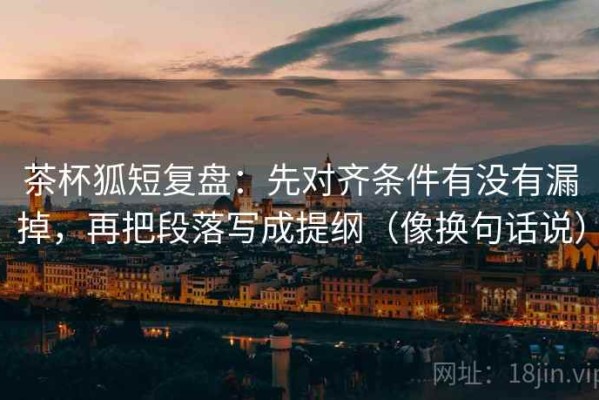 茶杯狐短复盘：先对齐条件有没有漏掉，再把段落写成提纲（像换句话说）
