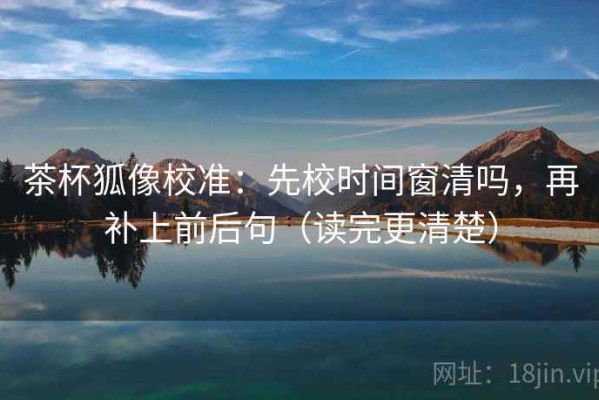 茶杯狐像校准：先校时间窗清吗，再补上前后句（读完更清楚）