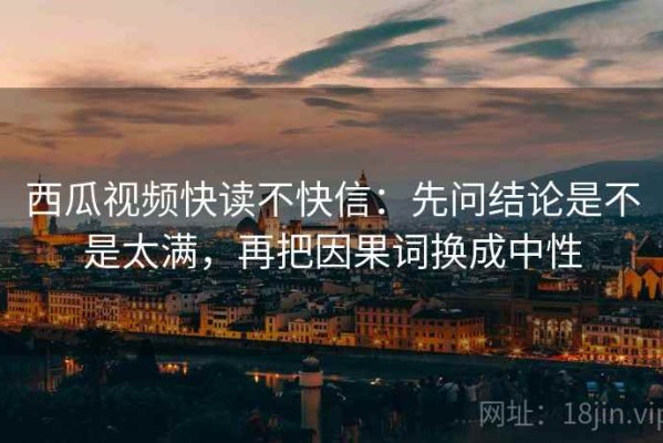 西瓜视频快读不快信：先问结论是不是太满，再把因果词换成中性