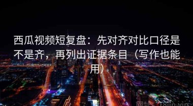 西瓜视频短复盘：先对齐对比口径是不是齐，再列出证据条目（写作也能用）