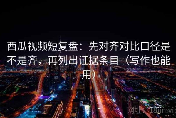 西瓜视频短复盘：先对齐对比口径是不是齐，再列出证据条目（写作也能用）