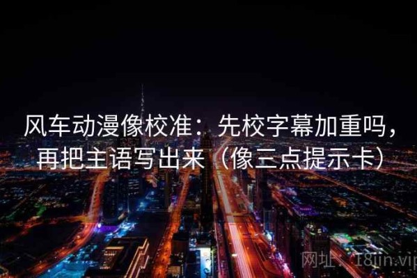 风车动漫像校准：先校字幕加重吗，再把主语写出来（像三点提示卡）