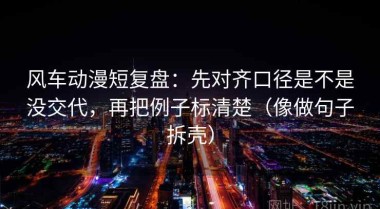 风车动漫短复盘：先对齐口径是不是没交代，再把例子标清楚（像做句子拆壳）