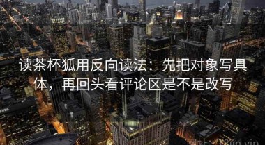 读茶杯狐用反向读法：先把对象写具体，再回头看评论区是不是改写