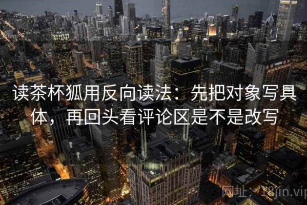 读茶杯狐用反向读法：先把对象写具体，再回头看评论区是不是改写