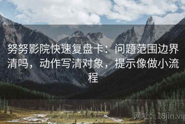努努影院快速复盘卡：问题范围边界清吗，动作写清对象，提示像做小流程