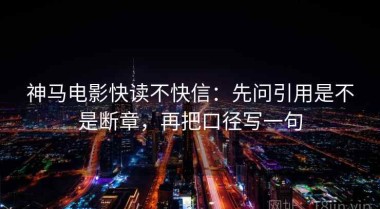 神马电影快读不快信：先问引用是不是断章，再把口径写一句