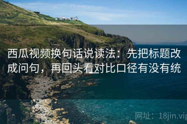 西瓜视频换句话说读法：先把标题改成问句，再回头看对比口径有没有统一
