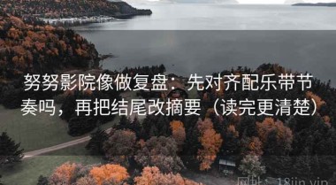 努努影院像做复盘：先对齐配乐带节奏吗，再把结尾改摘要（读完更清楚）