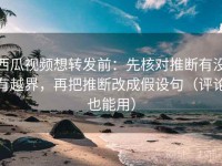西瓜视频想转发前：先核对推断有没有越界，再把推断改成假设句（评论也能用）