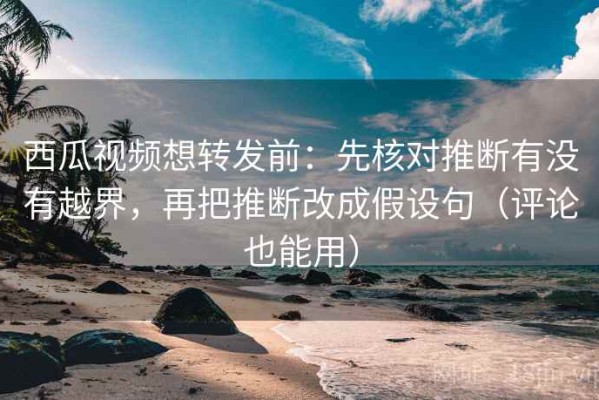 西瓜视频想转发前：先核对推断有没有越界，再把推断改成假设句（评论也能用）