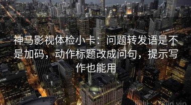 神马影视体检小卡：问题转发语是不是加码，动作标题改成问句，提示写作也能用