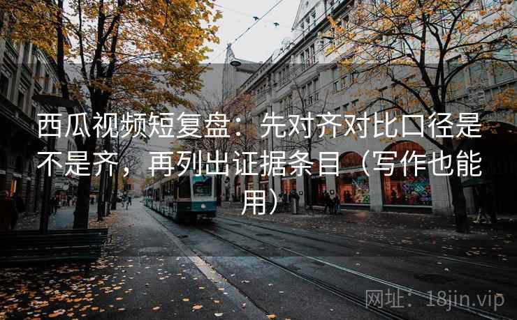 西瓜视频短复盘：先对齐对比口径是不是齐，再列出证据条目（写作也能用）