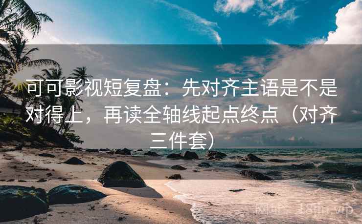 可可影视短复盘：先对齐主语是不是对得上，再读全轴线起点终点（对齐三件套）