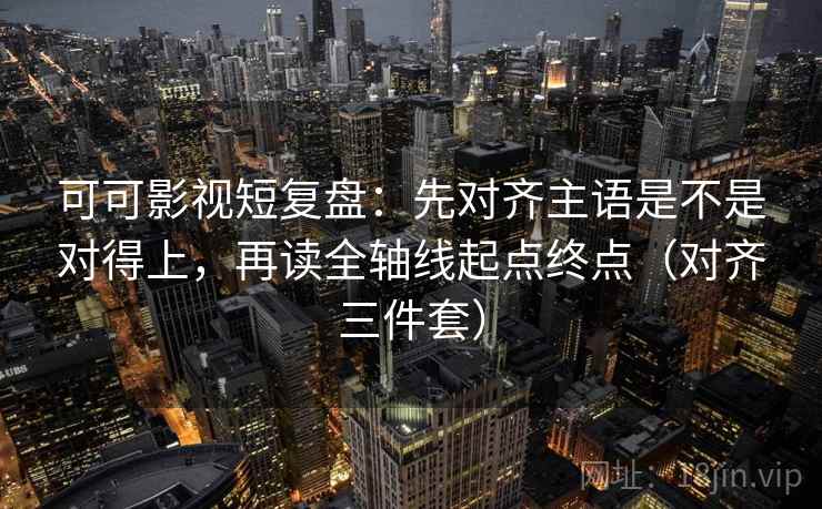可可影视短复盘：先对齐主语是不是对得上，再读全轴线起点终点（对齐三件套）