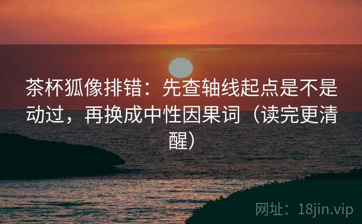 茶杯狐像排错：先查轴线起点是不是动过，再换成中性因果词（读完更清醒）