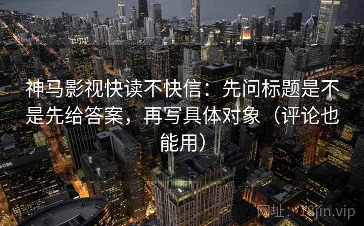 神马影视快读不快信：先问标题是不是先给答案，再写具体对象（评论也能用）