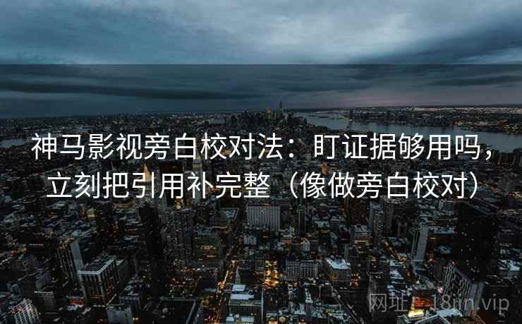 神马影视旁白校对法：盯证据够用吗，立刻把引用补完整（像做旁白校对）