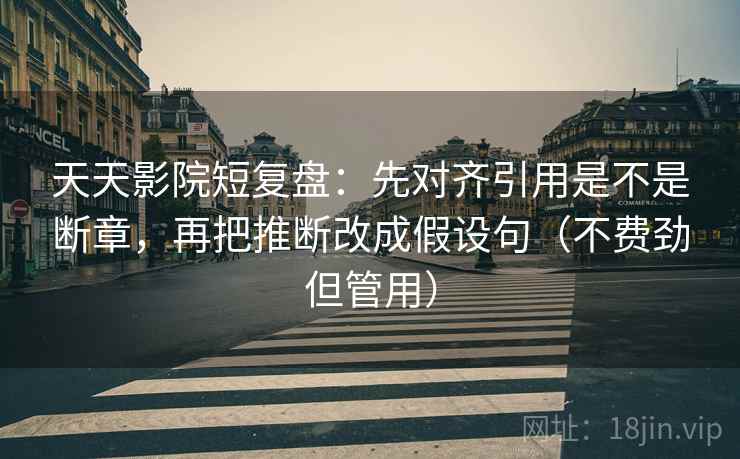 天天影院短复盘：先对齐引用是不是断章，再把推断改成假设句（不费劲但管用）