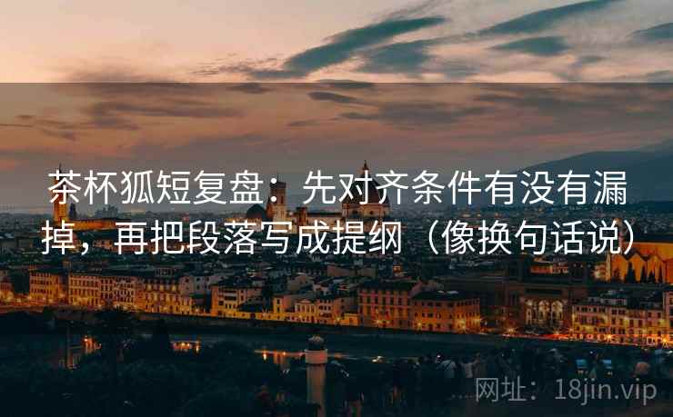 茶杯狐短复盘：先对齐条件有没有漏掉，再把段落写成提纲（像换句话说）
