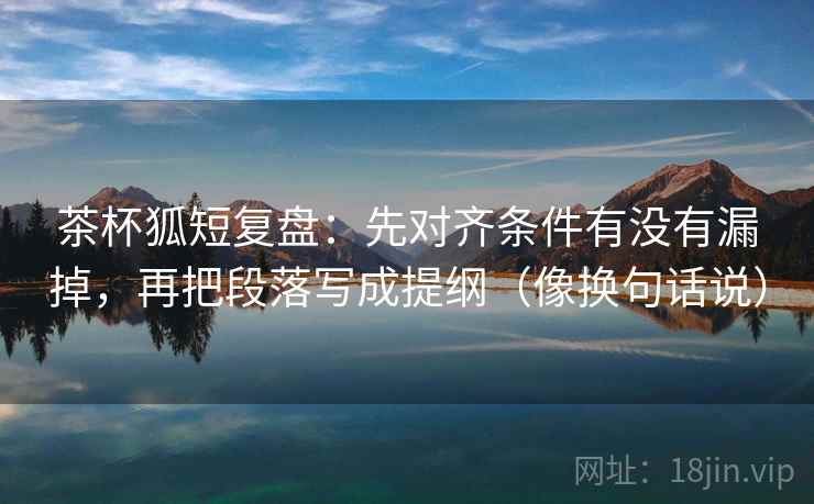 茶杯狐短复盘：先对齐条件有没有漏掉，再把段落写成提纲（像换句话说）