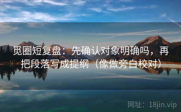 觅圈短复盘：先确认对象明确吗，再把段落写成提纲（像做旁白校对）