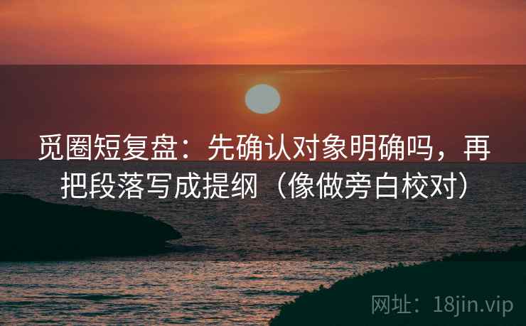 觅圈短复盘：先确认对象明确吗，再把段落写成提纲（像做旁白校对）
