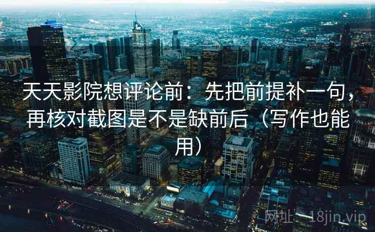 天天影院想评论前：先把前提补一句，再核对截图是不是缺前后（写作也能用）