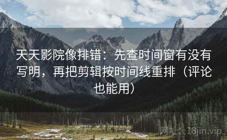 天天影院像排错：先查时间窗有没有写明，再把剪辑按时间线重排（评论也能用）