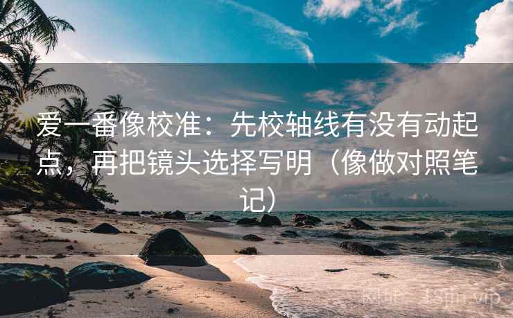 爱一番像校准：先校轴线有没有动起点，再把镜头选择写明（像做对照笔记）