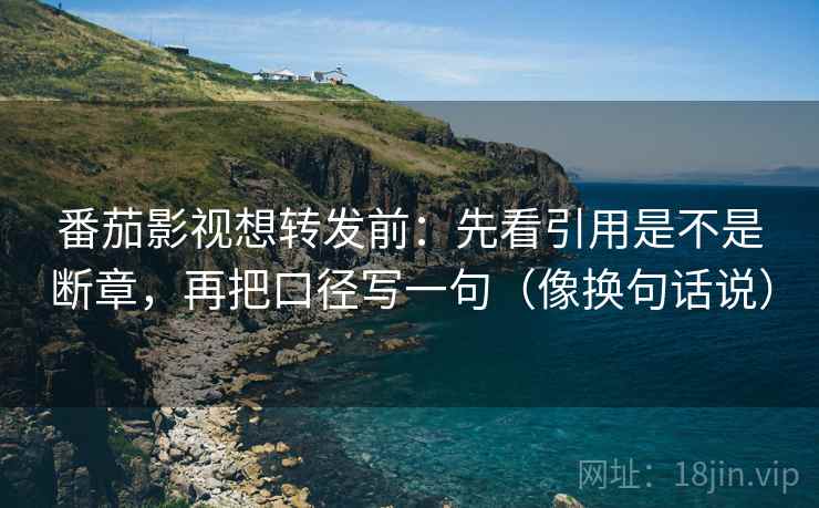 番茄影视想转发前：先看引用是不是断章，再把口径写一句（像换句话说）