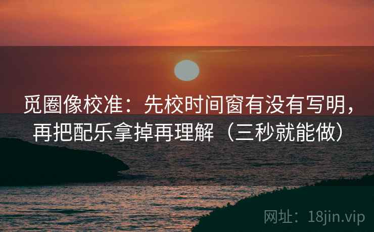 觅圈像校准：先校时间窗有没有写明，再把配乐拿掉再理解（三秒就能做）