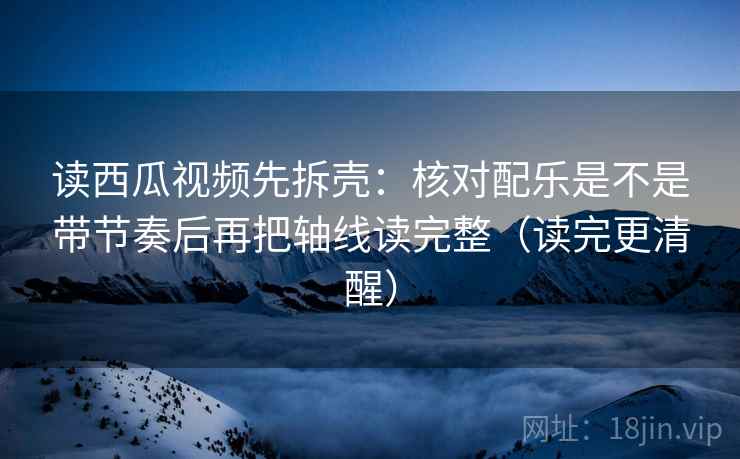 读西瓜视频先拆壳：核对配乐是不是带节奏后再把轴线读完整（读完更清醒）