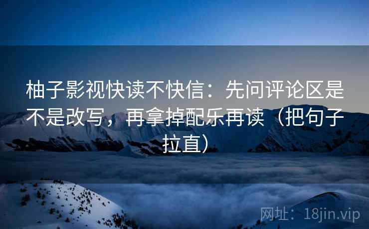 柚子影视快读不快信:先问评论区是不是改写,再拿掉配乐再读(把句子拉直) 柚子影视快读不快信:先问评论区是不是改写,再拿掉配乐再读(把句子拉直)