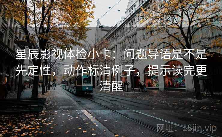星辰影视体检小卡：问题导语是不是先定性，动作标清例子，提示读完更清醒