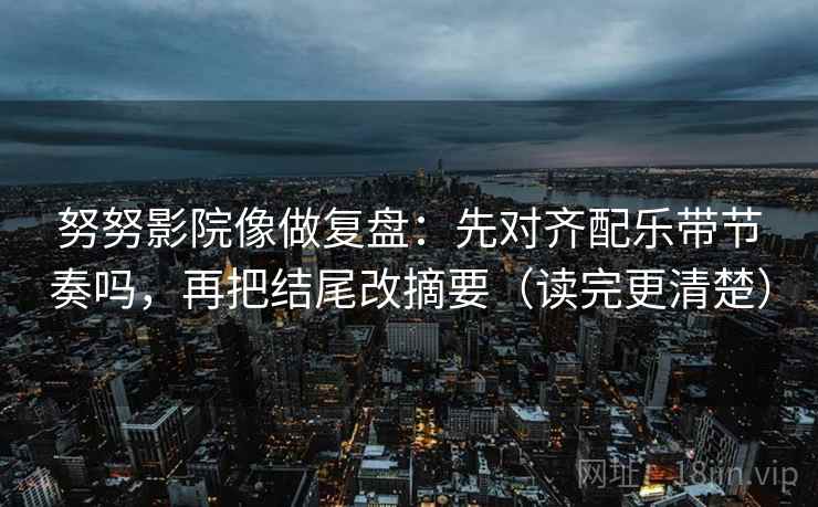 努努影院像做复盘：先对齐配乐带节奏吗，再把结尾改摘要（读完更清楚）