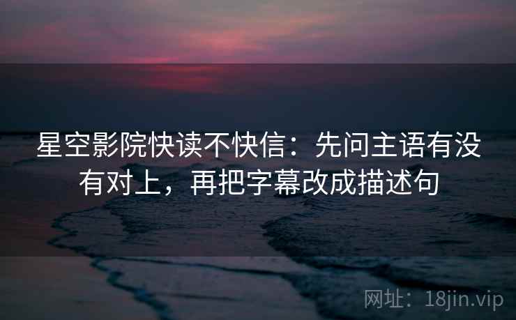 星空影院快读不快信：先问主语有没有对上，再把字幕改成描述句