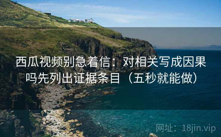 西瓜视频别急着信：对相关写成因果吗先列出证据条目（五秒就能做）