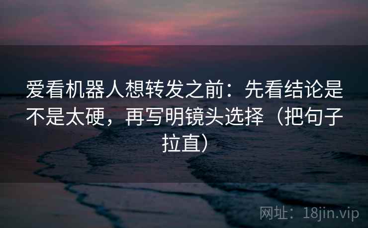 爱看机器人想转发之前：先看结论是不是太硬，再写明镜头选择（把句子拉直）