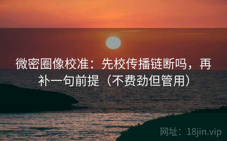 微密圈像校准：先校传播链断吗，再补一句前提（不费劲但管用）