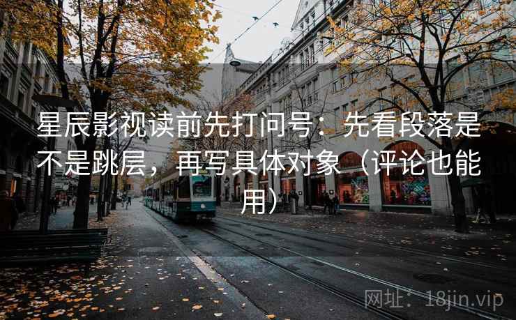 星辰影视读前先打问号：先看段落是不是跳层，再写具体对象（评论也能用）