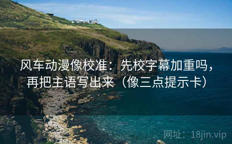 风车动漫像校准：先校字幕加重吗，再把主语写出来（像三点提示卡）