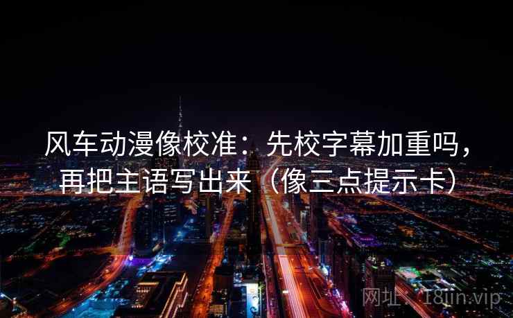 风车动漫像校准：先校字幕加重吗，再把主语写出来（像三点提示卡）
