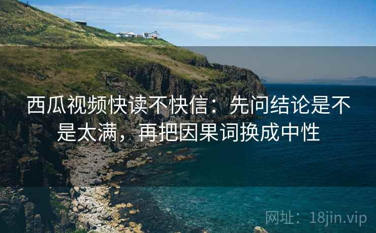 西瓜视频快读不快信：先问结论是不是太满，再把因果词换成中性
