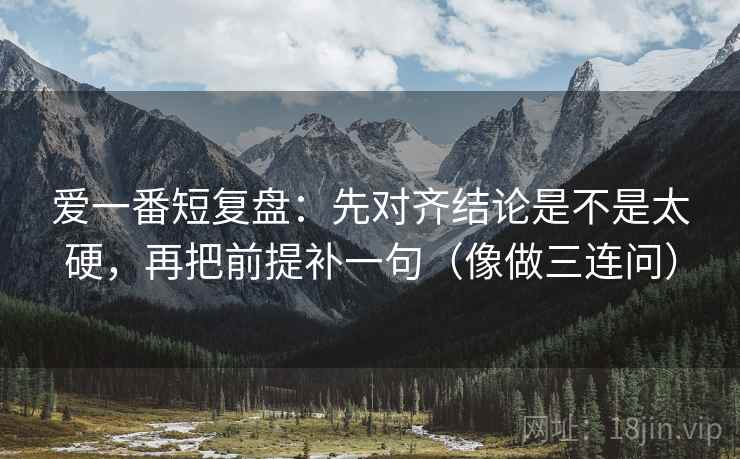 爱一番短复盘：先对齐结论是不是太硬，再把前提补一句（像做三连问）